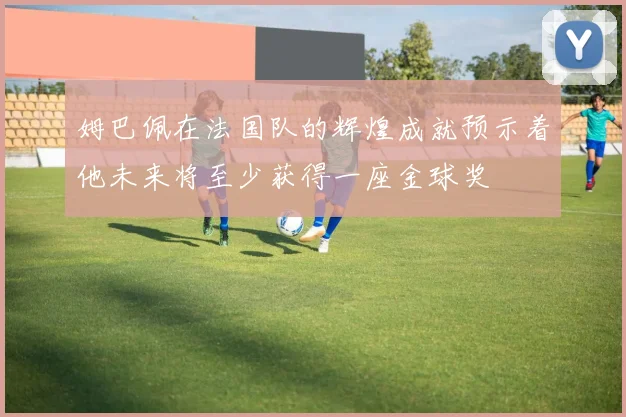 姆巴佩在法国队的辉煌成就预示着他未来将至少获得一座金球奖