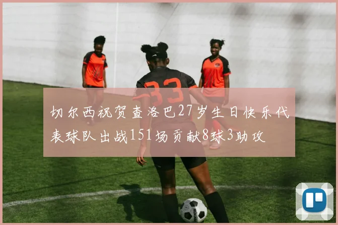 切尔西祝贺查洛巴27岁生日快乐代表球队出战151场贡献8球3助攻