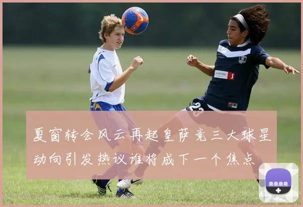 夏窗转会风云再起皇萨竞三大球星动向引发热议谁将成下一个焦点