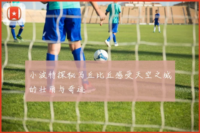 小波特探秘马丘比丘感受天空之城的壮丽与奇迹