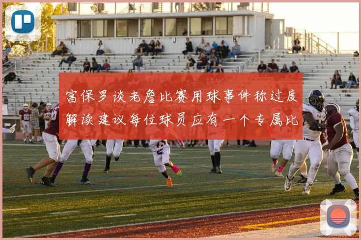富保罗谈老詹比赛用球事件称过度解读建议每位球员应有一个专属比赛用球