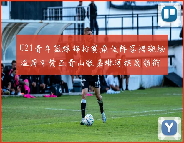 U21青年篮球锦标赛最佳阵容揭晓杨溢周可梵王青山张嘉琳蒋祺禹领衔出战