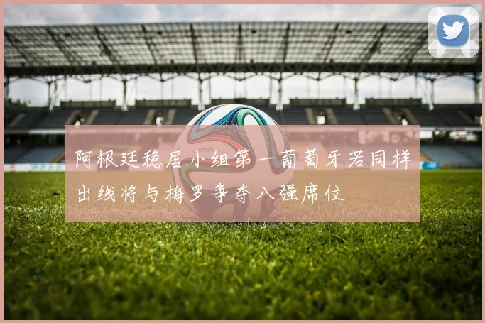 阿根廷稳居小组第一葡萄牙若同样出线将与梅罗争夺八强席位