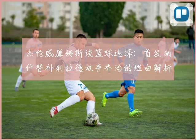 杰伦威廉姆斯谈篮球选择：首发纳什替补利拉德放弃乔治的理由解析