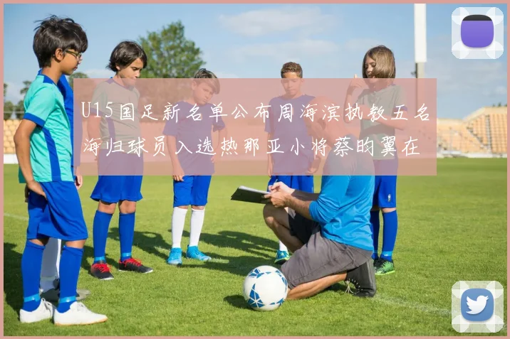 U15国足新名单公布周海滨执教五名海归球员入选热那亚小将蔡昀翼在列