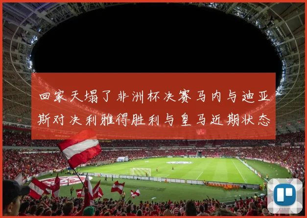 回家天塌了非洲杯决赛马内与迪亚斯对决利雅得胜利与皇马近期状态堪忧
