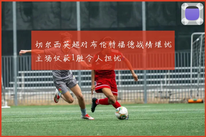 切尔西英超对布伦特福德战绩堪忧主场仅获1胜令人担忧