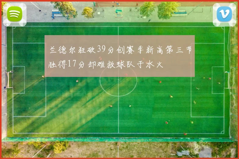 兰德尔狂砍39分创赛季新高第三节独得17分却难救球队于水火