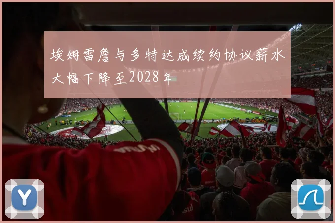埃姆雷詹与多特达成续约协议薪水大幅下降至2028年