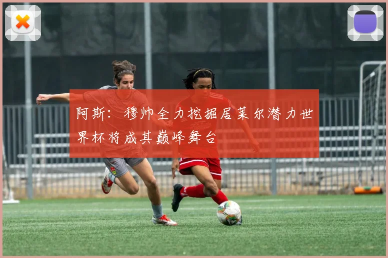 阿斯：穆帅全力挖掘居莱尔潜力世界杯将成其巅峰舞台