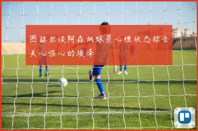 图赫尔谈阿森纳球员心理状态称会关心伤心的埃泽