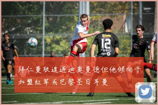 拜仁曼联追逐迪奥曼德但他倾向于加盟红军或巴黎圣日耳曼