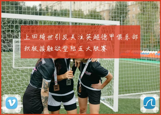 上田绮世引发关注英超德甲俱乐部积极接触欲登陆五大联赛