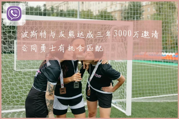 波斯特与灰熊达成三年3000万邀请合同勇士有机会匹配